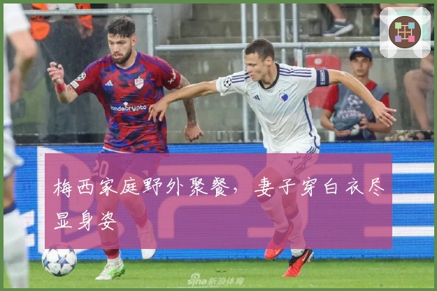 梅西家庭野外聚餐，妻子穿白衣尽显身姿