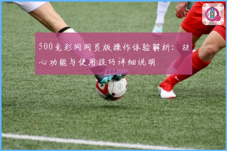 500竞彩网网页版操作体验解析：核心功能与使用技巧详细说明