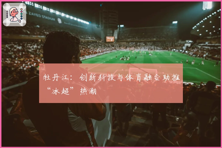 牡丹江：创新科技与体育融合助推“冰超”热潮