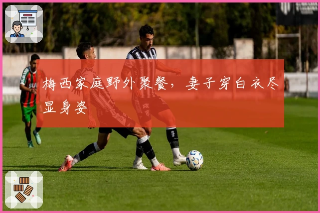 梅西家庭野外聚餐，妻子穿白衣尽显身姿