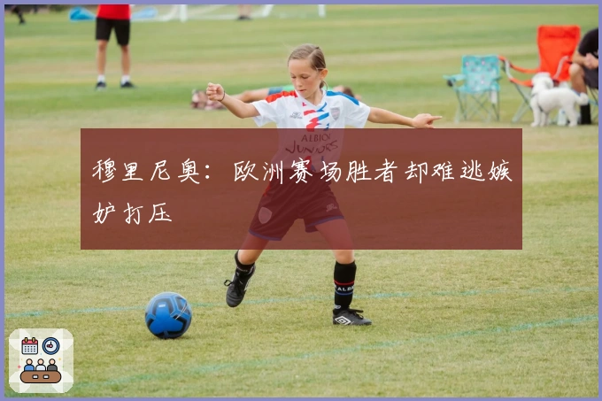 穆里尼奥：欧洲赛场胜者却难逃嫉妒打压