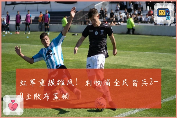 红军重振雄风！利物浦全民皆兵2-0击败布莱顿