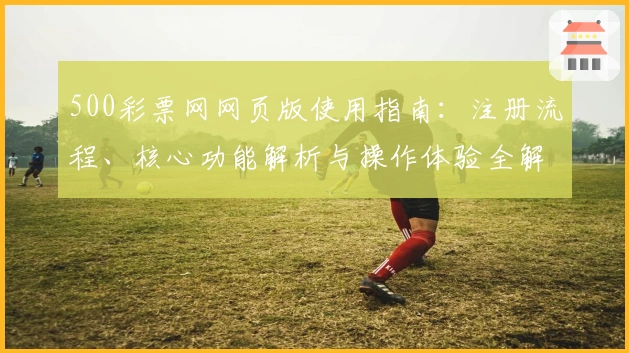 500彩票网网页版使用指南：注册流程、核心功能解析与操作体验全解