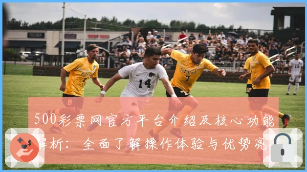 500彩票网官方平台介绍及核心功能解析：全面了解操作体验与优势亮点