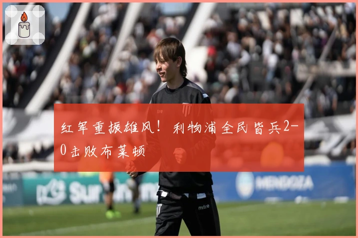 红军重振雄风！利物浦全民皆兵2-0击败布莱顿