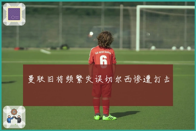 曼联旧将频繁失误切尔西惨遭打击