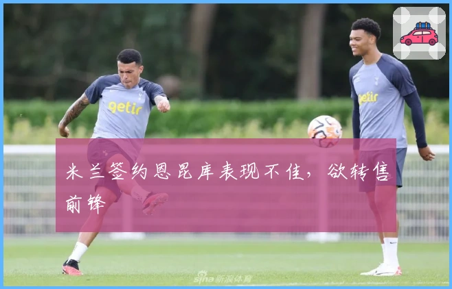 米兰签约恩昆库表现不佳，欲转售前锋