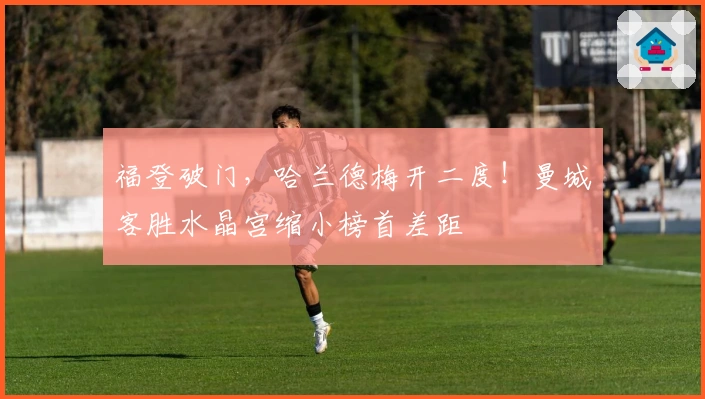 福登破门，哈兰德梅开二度！曼城客胜水晶宫缩小榜首差距