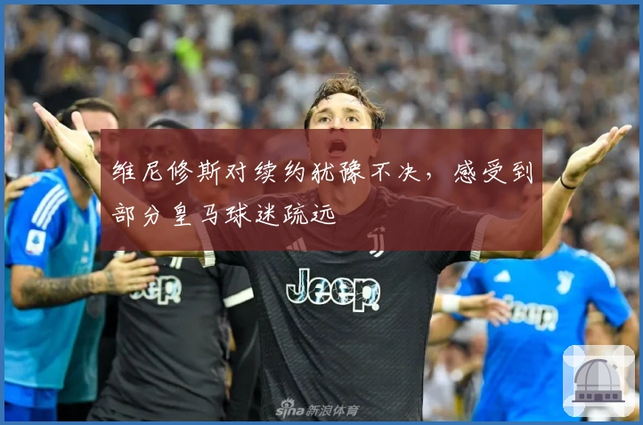 维尼修斯对续约犹豫不决，感受到部分皇马球迷疏远