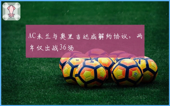 AC米兰与奥里吉达成解约协议，两年仅出战36场