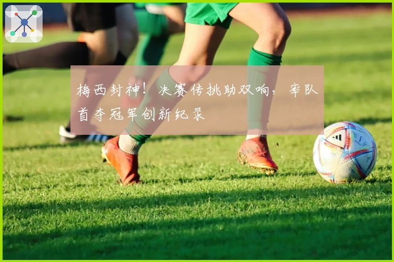 梅西封神！决赛传挑助双响，率队首夺冠军创新纪录