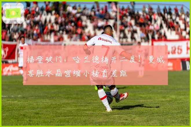 福登破门，哈兰德梅开二度！曼城客胜水晶宫缩小榜首差距