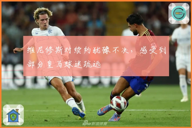 维尼修斯对续约犹豫不决，感受到部分皇马球迷疏远