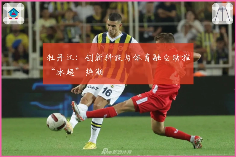 牡丹江：创新科技与体育融合助推“冰超”热潮