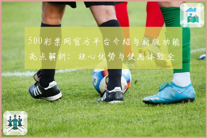 500彩票网官方平台介绍与新版功能亮点解析：核心优势与使用体验全方位揭晓