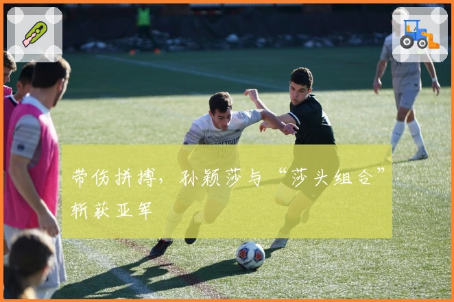 带伤拼搏，孙颖莎与“莎头组合”斩获亚军