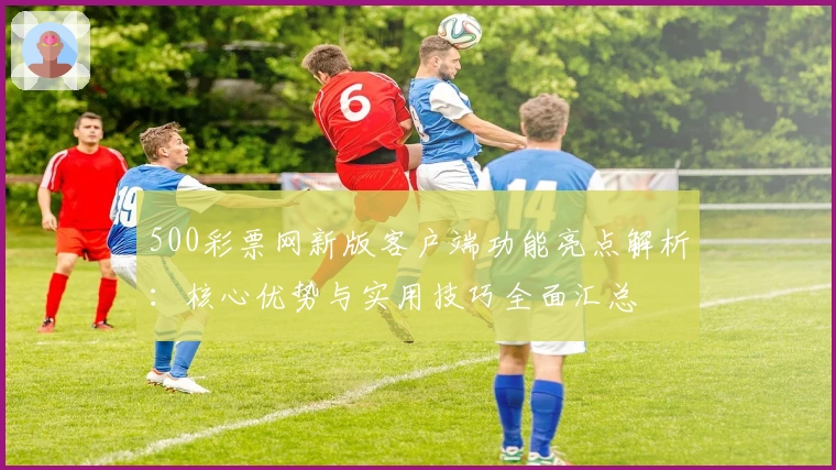 500彩票网新版客户端功能亮点解析：核心优势与实用技巧全面汇总