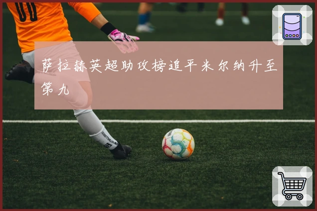 萨拉赫英超助攻榜追平米尔纳升至第九