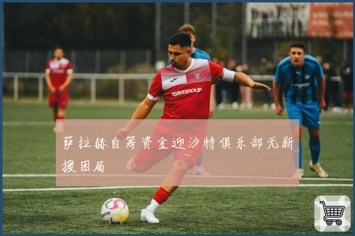 萨拉赫自筹资金迎沙特俱乐部无新援困局