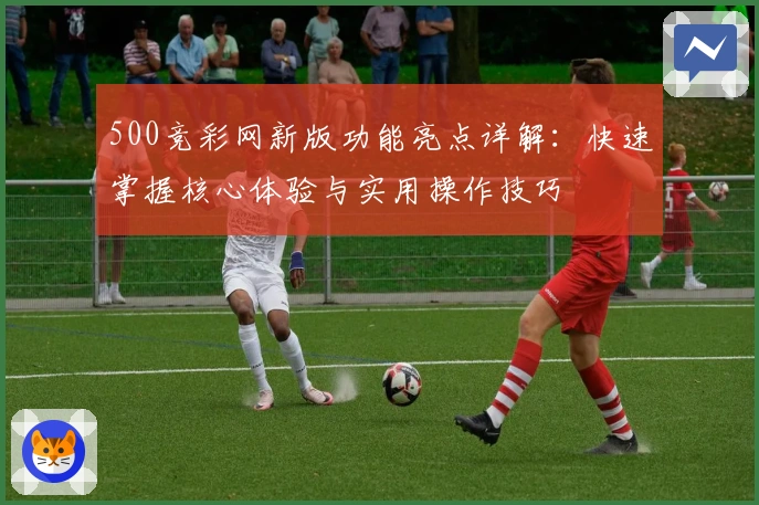 500竞彩网新版功能亮点详解：快速掌握核心体验与实用操作技巧
