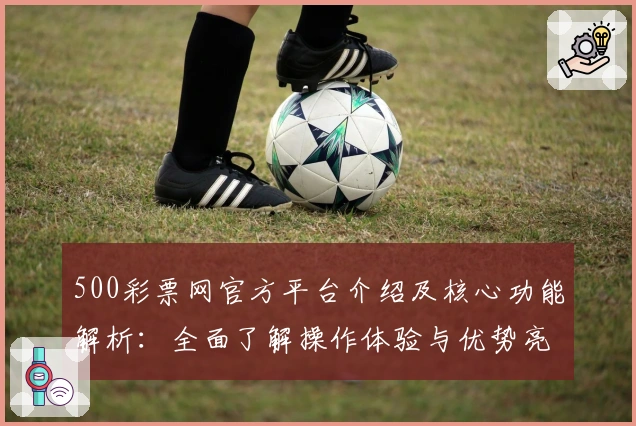 500彩票网官方平台介绍及核心功能解析：全面了解操作体验与优势亮点
