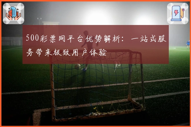 500彩票网平台优势解析：一站式服务带来极致用户体验