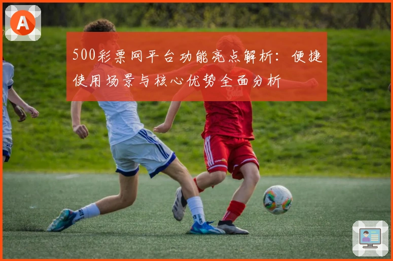 500彩票网平台功能亮点解析：便捷使用场景与核心优势全面分析