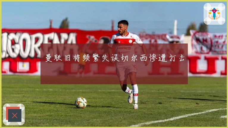 曼联旧将频繁失误切尔西惨遭打击