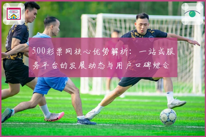 500彩票网核心优势解析:一站式服务平台的发展动态与用户口碑综合评测